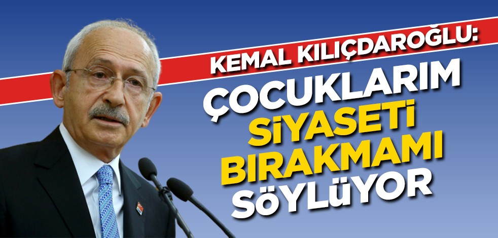 Kılıçdaroğlu: Çocuklarım siyaseti bırakmamı söylüyor
