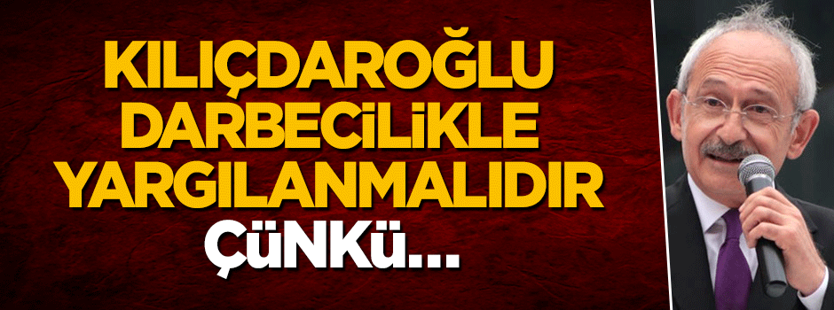 Kılıçdaroğlu darbecilikle yargılanmalıdır, çünkü…