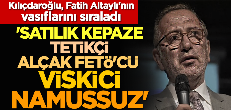 Kılıçdaroğlu, Fatih Altaylı'nın vasıflarını sıraladı: 'Satılık kepaze, tetikçi, namussuz, alçak, FETÖ'cü, viskici'