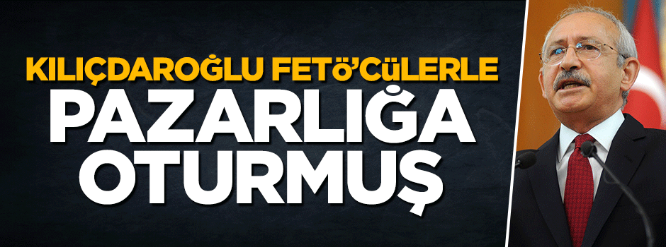 Kılıçdaroğlu FETÖ ile pazarlığa oturmuş