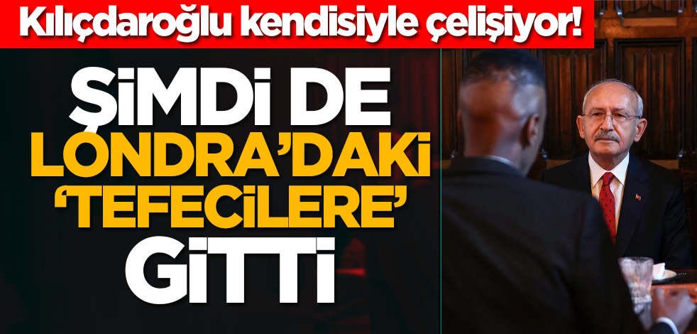 Kılıçdaroğlu kendisiyle çelişiyor! Şimdi de Londra’daki ‘tefecilere’ gitti