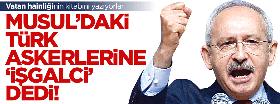 Kılıçdaroğlu Musul’daki Türk askerlerine 'işgalci' dedi!