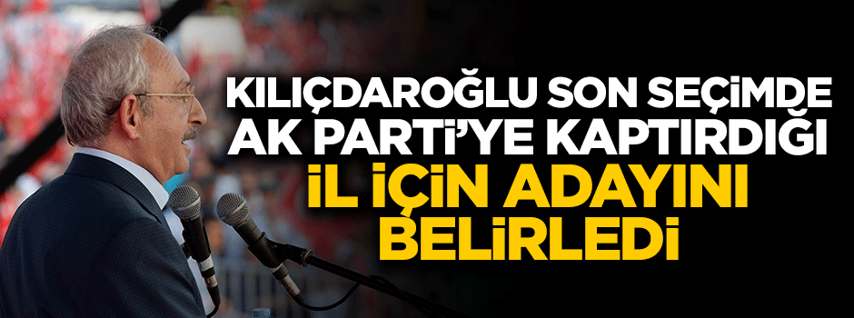 Kılıçdaroğlu son seçimde AK Parti'ye kaptırdığı il için adayını belirledi