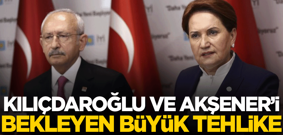 Kılıçdaroğlu ve Akşener’i bekleyen büyük tehlike