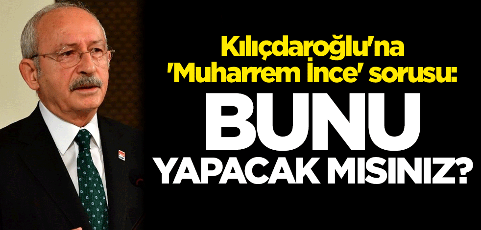 Kılıçdaroğlu'na 'Muharrem İnce' sorusu: Bunu yapacak mısınız?
