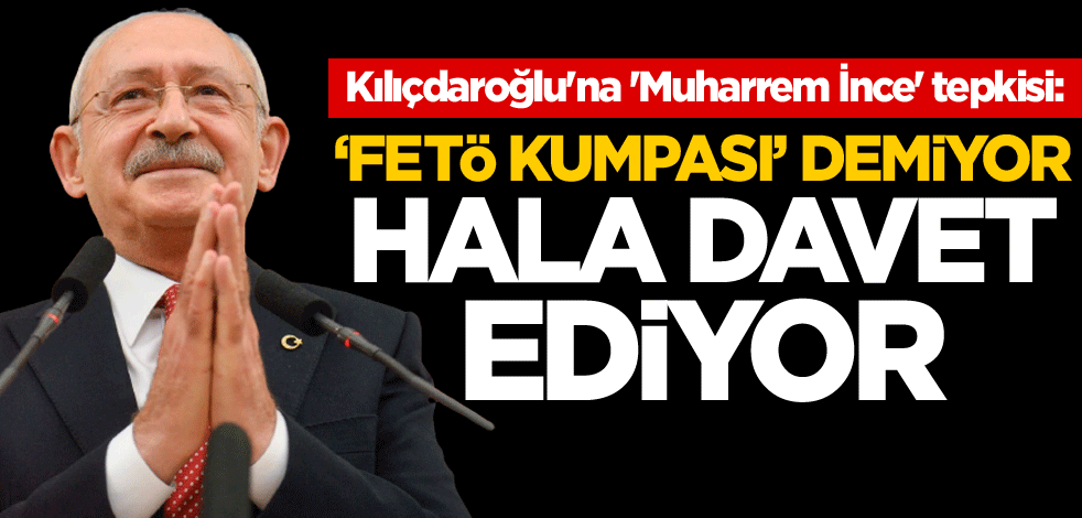 Kılıçdaroğlu'na 'Muharrem İnce' tepkisi: 'FETÖ kumpası' demiyor, hala davet ediyor