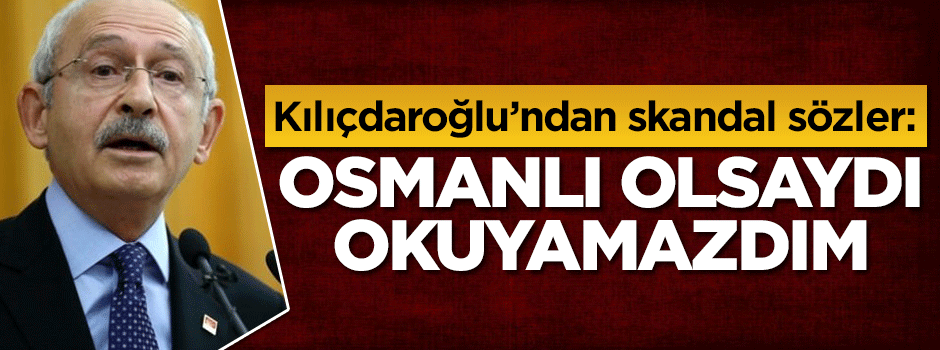 Kılıçdaroğlu'ndan skandal sözler: Osmanlı olsaydı okuyamazdım