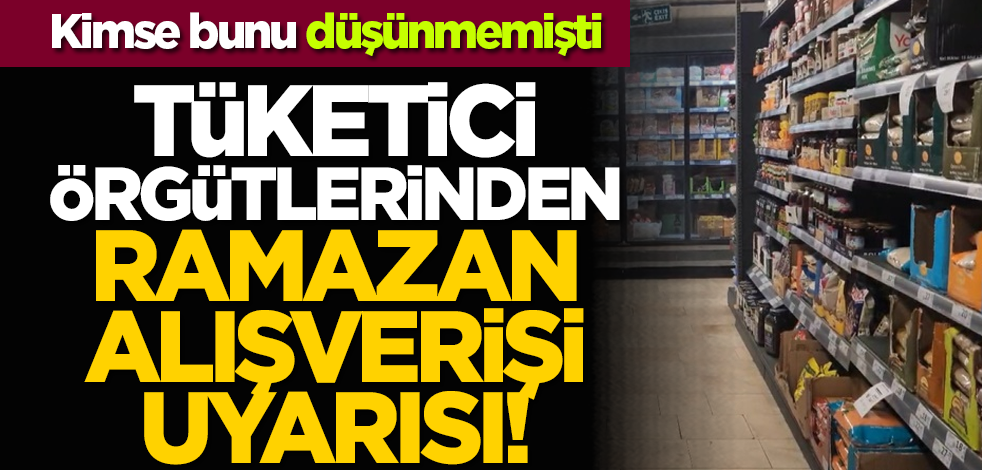 Kimse bunu düşünmemişti: Tüketici örgütlerinden ramazan alışverişi uyarısı!