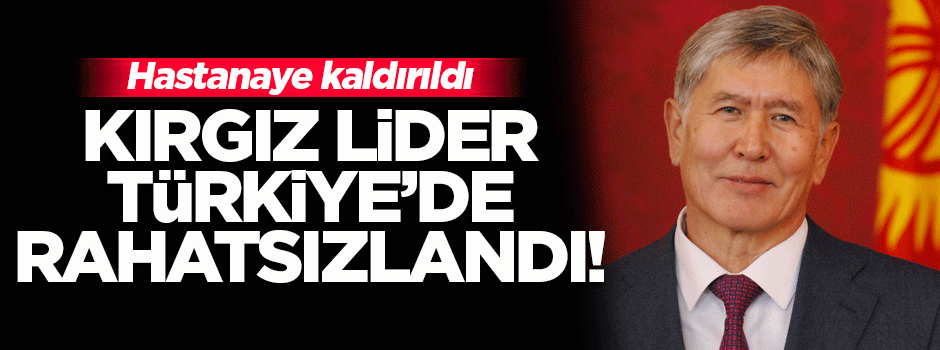 Kırgızistan Cumhurbaşkanı Türkiye'de rahatsızlandı