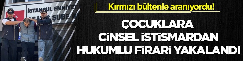 Kırmızı bültenle aranıyordu! Çocuklara cinsel istismardan hükümlü firari yakalandı