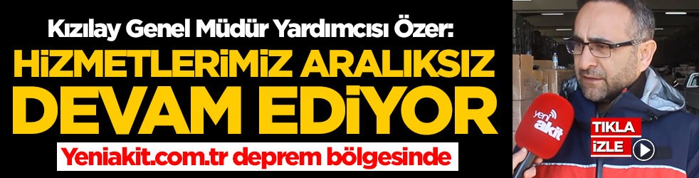 Kızılay Genel Müdür Yardımcısı İbrahim Özer: Hizmetlerimize aralıksız devam ediyoruz