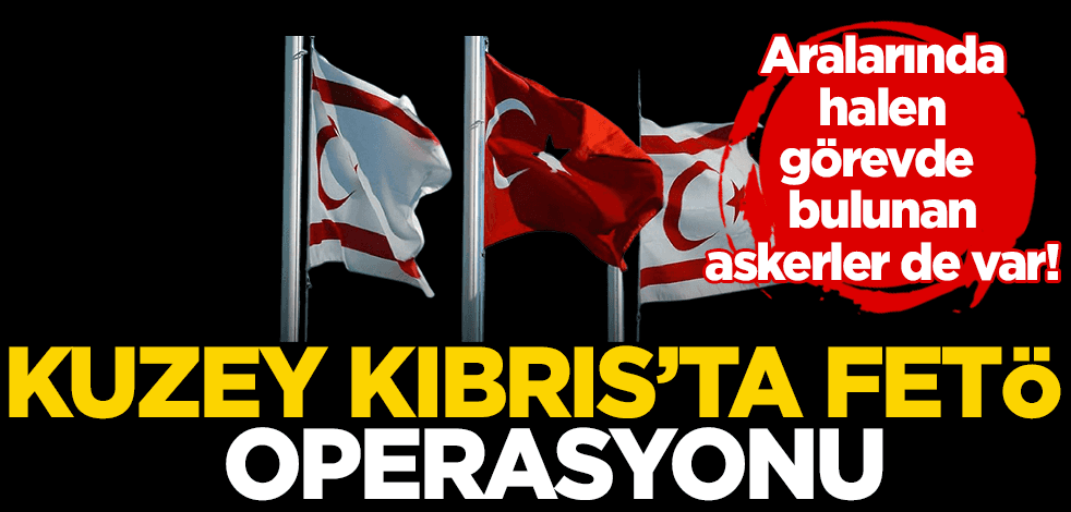  KKTC’de FETÖ operasyonu: Aralarında halen görevde bulunan askerler de var!