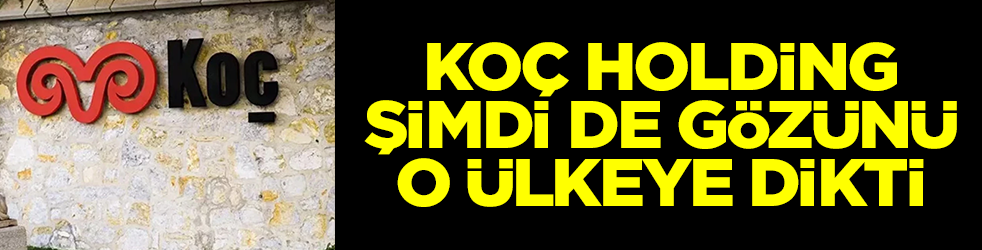 Koç Holding şimdi de gözünü o ülkeye dikti! Sessizce satın aldılar
