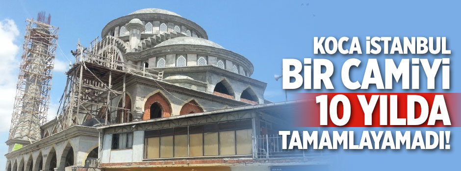 Koca İstanbul bir camiyi 10 yılda tamamlayamadı!