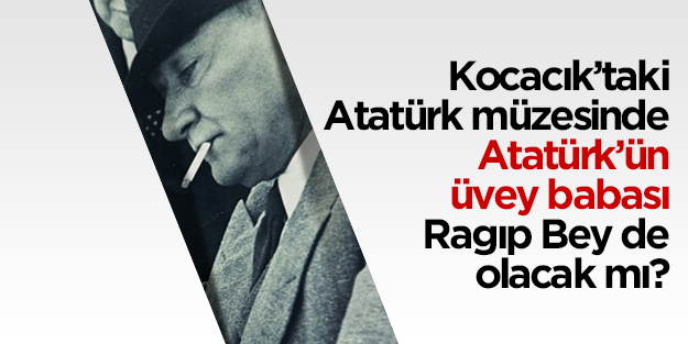 Kocacık’taki Atatürk müzesinde Atatürk’ün üvey babası Ragıp Bey de olacak mı?