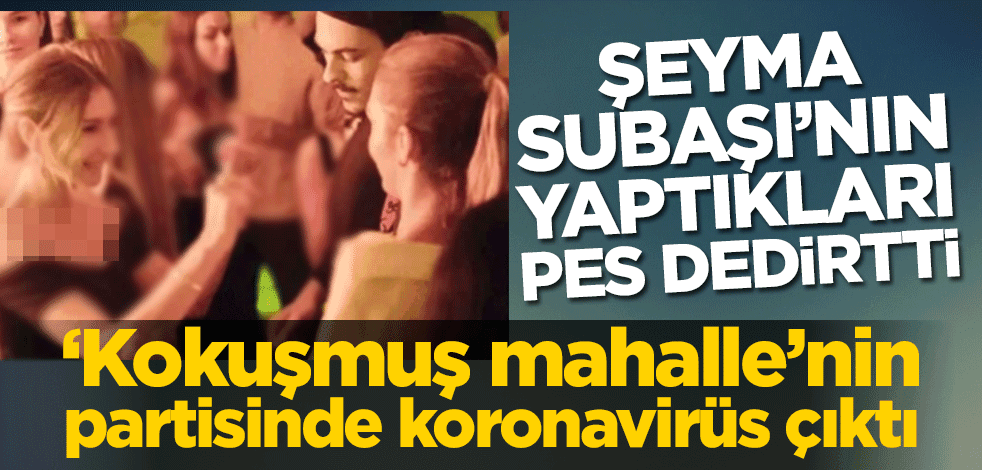 ‘Kokuşmuş mahalle’nin partisinde koronavirüs çıktı! Şeyma Subaşı’nın yaptıkları pes dedirtti