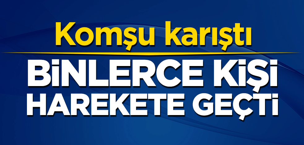 Komşu karıştı! Binlerce kişi harekete geçti