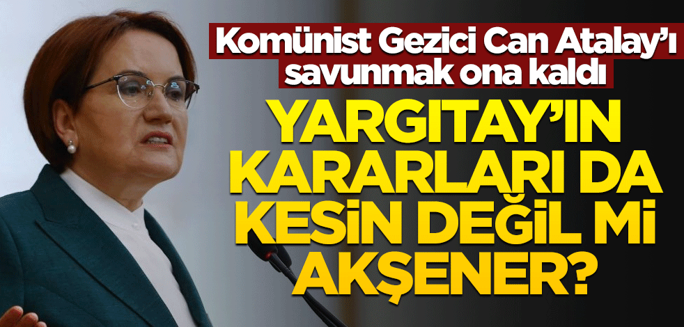 Komünist Gezici Can Atalay’ı savunmak ona kaldı! Yargıtay’ın kararları da kesin değil mi Akşener?