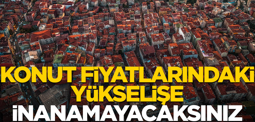 Konut fiyatlarındaki artış yüzdesine inanamayacaksınız
