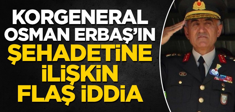 Korgeneral Osman Erbaş'ın şehit olmasıyla ilgili flaş iddia