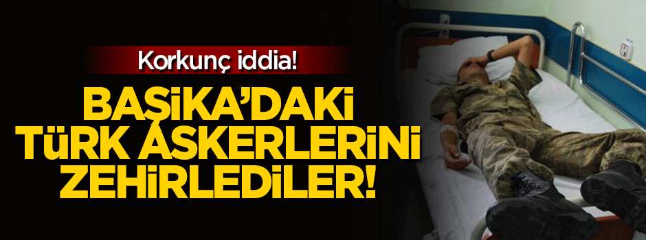 Korkunç iddia: Başika'daki Türk askerlerini zehirlediler!