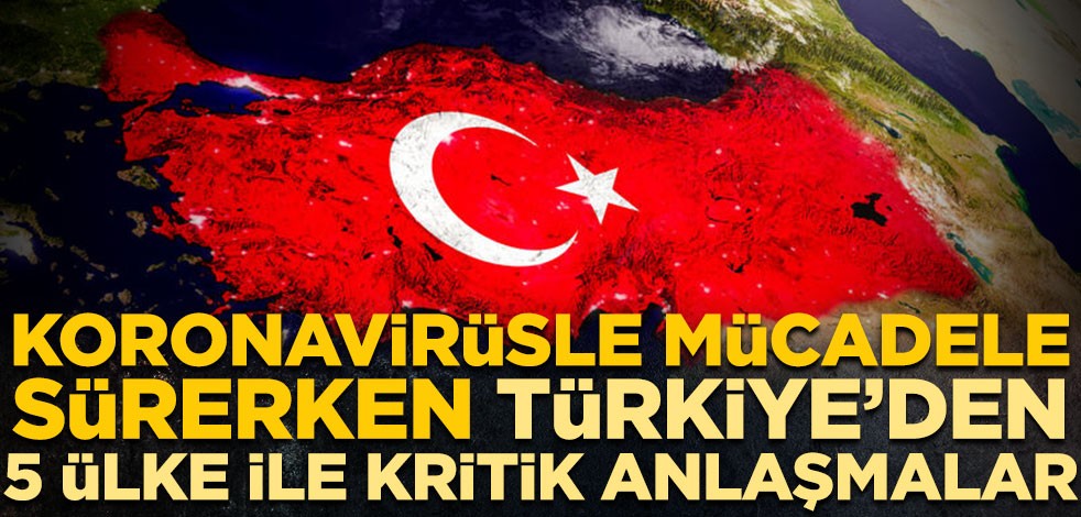 Koronavirüsle mücadele sürerken Türkiye’den 5 ülke ile kritik anlaşmalar