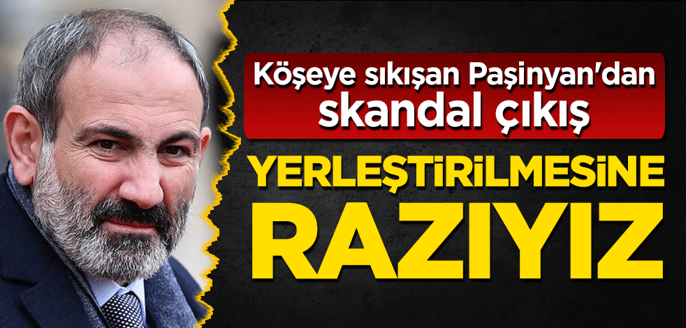 Köşeye sıkışan Paşinyan'dan skandal çıkış: Yerleştirilmesine razıyız