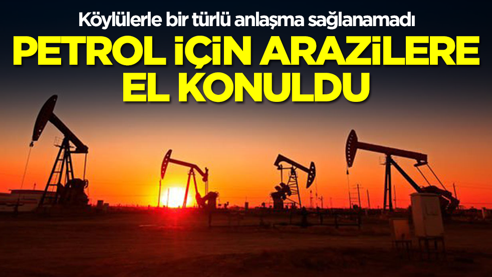 Köylülerle bir türlü anlaşma sağlanamadı: Petrol için arazilere el konuldu