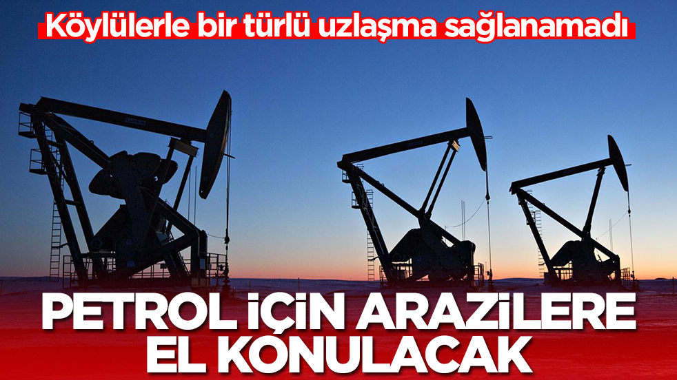 Köylülerle bir türlü uzlaşma sağlanamadı: Petrol için arazilere el konulacak