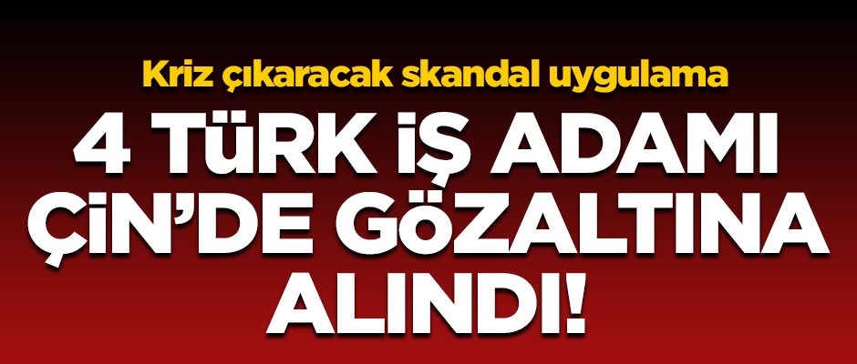 Kriz çıkaracak skandal uygulama! 4 Türk iş adamı Çin'de gözaltına alındı