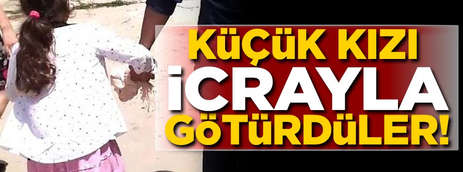 Küçük kızı icrayla götürdüler! İşte o görüntüler...