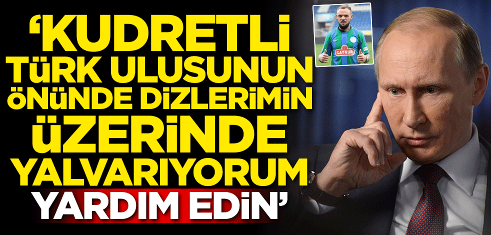 "Kudretli Türk ulusunun önünde dizlerimin üstünde yalvarıyorum yardım edin"