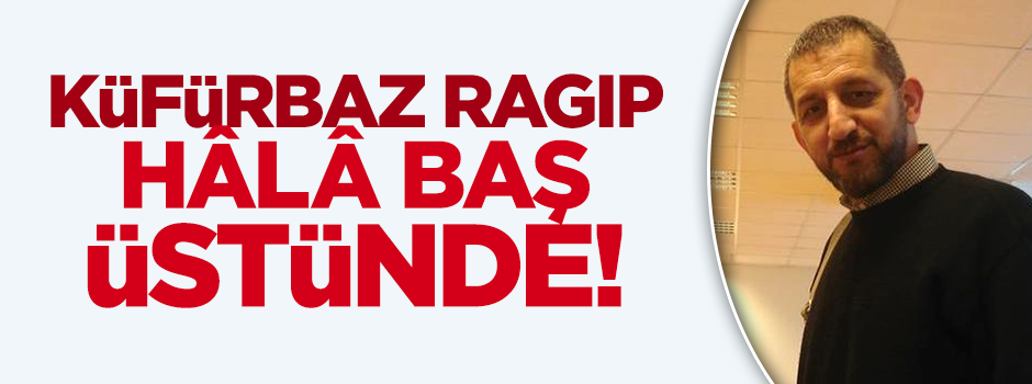 Küfürbaz Ragıp hâlâ görevde!