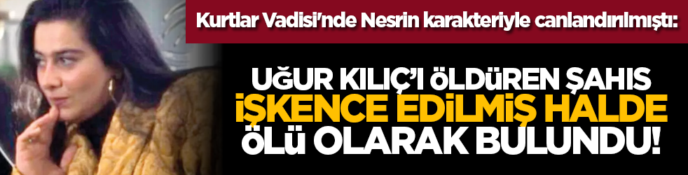 Kurtlar Vadisi'nde Nesrin karakteriyle canlandırılmıştı: Uğur Kılıç’ı öldüren şahıs işkence edilmiş halde ölü olarak bulundu