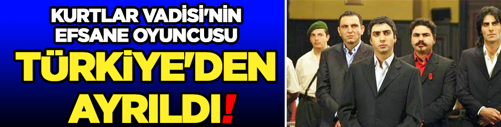 Kurtlar Vadisi'nin efsane oyuncusu Türkiye'den ayrıldı!