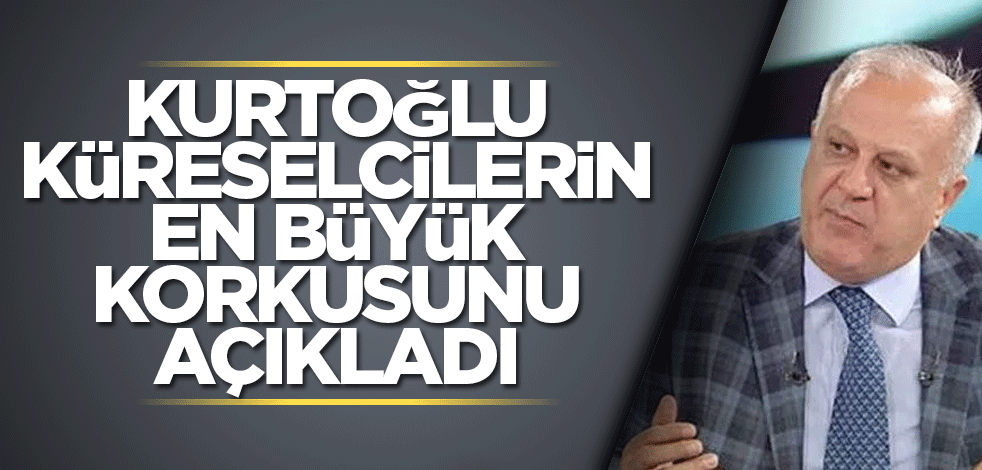 Kurtoğlu küreselcilerin en büyük korkusunu açıkladı