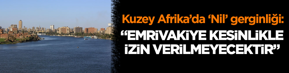 Kuzey Afrika’da ‘Nil’ gerginliği: “Emrivakiye kesinlikle izin verilmeyecektir”