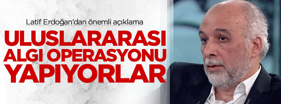 Latif Erdoğan: Uluslararası algı operasyonu yapıyorlar