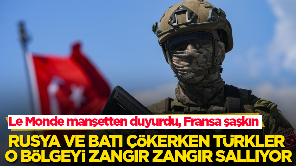 Le Monde manşetten duyurdu, Fransa şaşkın! Rusya ve Batı çökerken Türkler o bölgeyi zangır zangır sallıyor