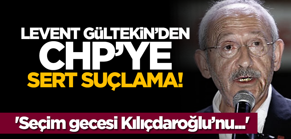 Levent Gültekin’den CHP’ye sert suçlama: 'Seçim gecesi Kılıçdaroğlu’nu...'