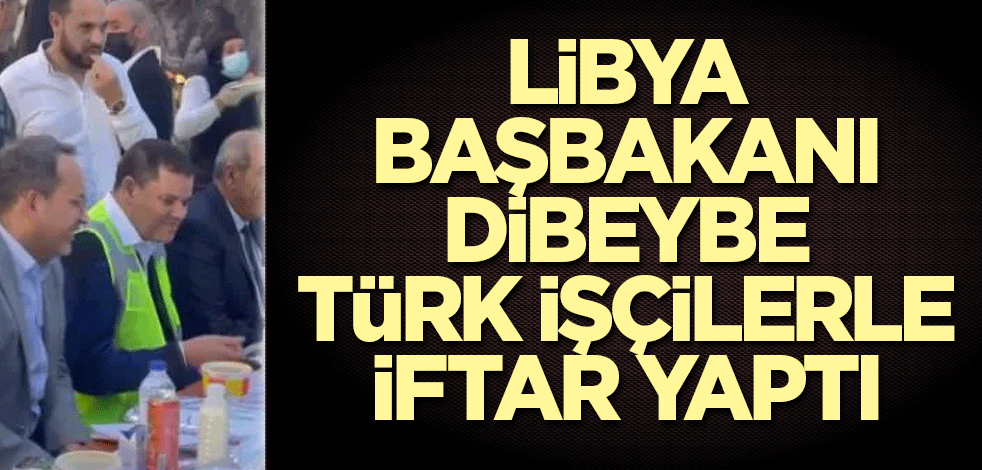 Libya Başbakanı Dibeybe Türk işçilerle iftar yaptı