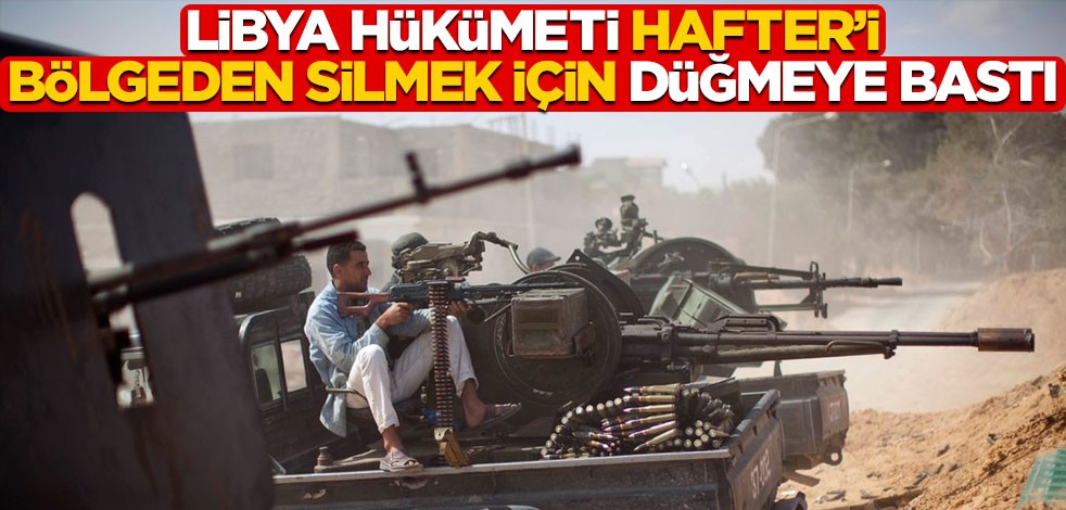 Libya hükümeti Hafteri bölgeden silmek için düğmeye bastı