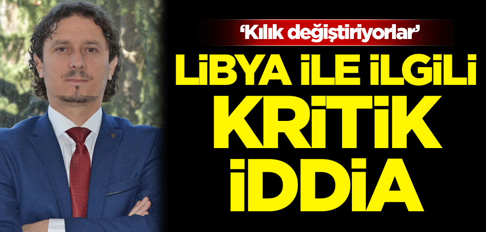 Libya ile ilgili kritik iddia: Kılık değiştiriyorlar