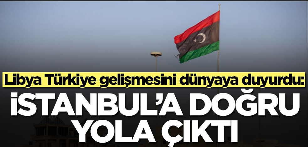 Libya Türkiye gelişmesini duyurdu: İstanbul'a doğru yola çıktı
