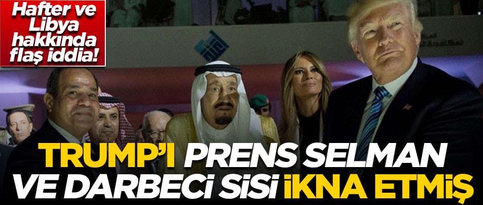 Libya ve darbeci Hafter ile ilgili bomba iddia! ABD Başkanı Trump'ı, Prens Selman ve Sisi ikna etmiş