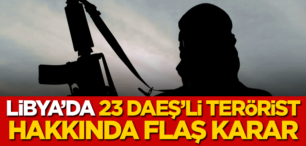 Libya'da 23 DAEŞ'li terörist hakkında flaş karar
