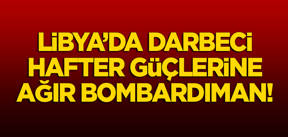 Libya'da darbeci Hafter güçlerine ağır bombardıman!