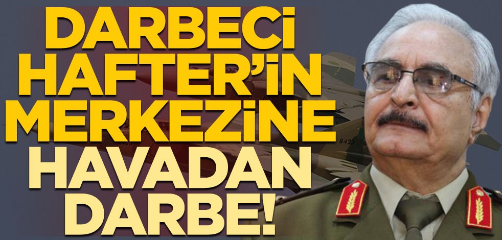 Libya’da darbeci Hafter’in merkezine havadan darbe!