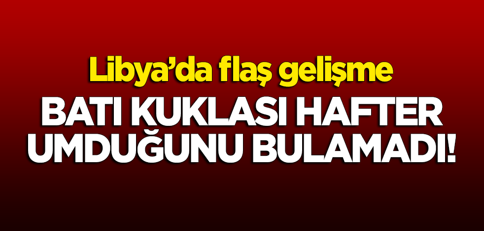 Libya'da flaş gelişme: Batı kuklası Hafter umduğunu bulamadı!