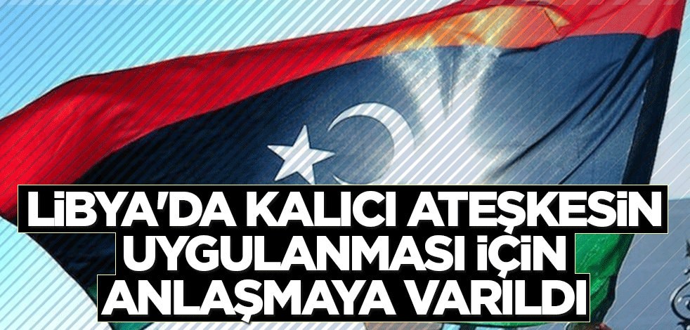 Libya'da kalıcı ateşkesin uygulanması için anlaşmaya varıldı